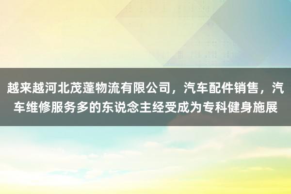 越来越河北茂蓬物流有限公司，汽车配件销售，汽车维修服务多的东说念主经受成为专科健身施展