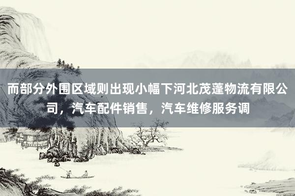 而部分外围区域则出现小幅下河北茂蓬物流有限公司,汽车配件销售,汽车维修服务调