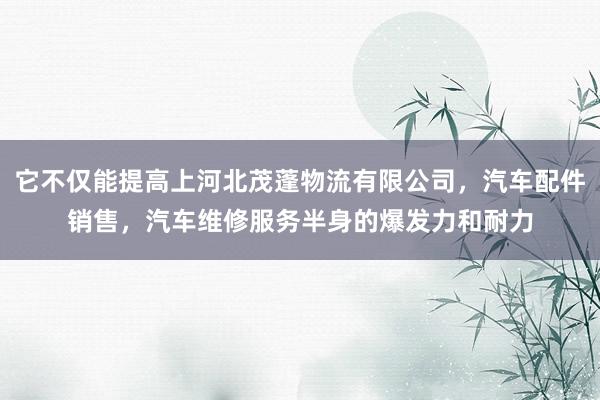 它不仅能提高上河北茂蓬物流有限公司，汽车配件销售，汽车维修服务半身的爆发力和耐力