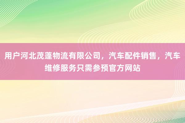 用户河北茂蓬物流有限公司，汽车配件销售，汽车维修服务只需参预官方网站